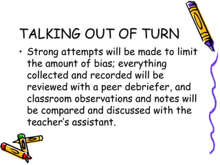 TALKING OUT OF TURN
• Strong attempts will be made to limit
the amount of bias; everything
collected and recorded will be
reviewed with a peer debriefer, and
classroom observations and notes will
be compared and discussed with the
teacher’s assistant.
 