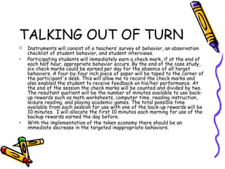 TALKING OUT OF TURN
 Instruments will consist of a teachers’ survey of behavior, an observation
checklist of student behavior, and student interviews.
• Participating students will immediately earn a check mark, if at the end of
each half hour, appropriate behavior occurs. By the end of the case study,
six check marks could be earned per day for the absence of all target
behaviors. A four-by-four inch piece of paper will be taped to the corner of
the participant's desk. This will allow me to record the check marks and
also enabled the student to receive feedback on his/her performance. At
the end of the session the check marks will be counted and divided by two.
The resultant quotient will be the number of minutes available to use back-
up rewards such as math worksheets, computer time, reading instruction,
leisure reading, and playing academic games. The total possible time
available from each session for use with one of the back-up rewards will be
10 minutes. I will allocate the first 10 minutes each morning for use of the
backup rewards earned the day before.
• With the implementation of the token economy there should be an
immediate decrease in the targeted inappropriate behaviors.
 