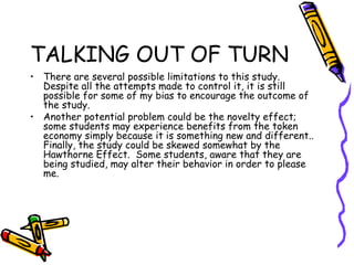 TALKING OUT OF TURN
• There are several possible limitations to this study.
Despite all the attempts made to control it, it is still
possible for some of my bias to encourage the outcome of
the study.
• Another potential problem could be the novelty effect;
some students may experience benefits from the token
economy simply because it is something new and different..
Finally, the study could be skewed somewhat by the
Hawthorne Effect. Some students, aware that they are
being studied, may alter their behavior in order to please
me.
 