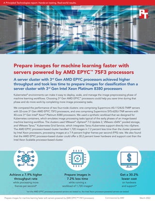 Commissioned by AMD
Prepare images for machine learning faster with
servers powered by AMD EPYC™
75F3 processors
A server cluster with 3rd
Gen AMD EPYC processors achieved higher
throughput and took less time to prepare images for classification than a
server cluster with 3rd
Gen Intel Xeon Platinum 8380 processors
Kubernetes®
environments can make it easy to deploy, scale, and manage the image preprocessing phase of
machine learning workflows. Choosing 3rd
Gen AMD EPYC™
processors could help you save time during that
phase and do more work by completing more image processing tasks.
We compared the performance of two four-node clusters: one comprising Supermicro AS-1124US-TNRP servers
with 32-core 3rd
Gen AMD EPYC 75F3 processors, and one comprising Supermicro SYS-620U-TNR servers with
40-core 3rd
Gen Intel®
Xeon®
Platinum 8380 processors. We used a synthetic workload that we designed for
Kubernetes containers, which emulates image processing tasks typical of the early phases of an image-based
machine learning workflow. The clusters used VMware®
vSphere®
7.0 Update 2, VMware vSAN™
pooled storage,
and VMware Tanzu™
Kubernetes Grid Service, which integrates Tanzu Kubernetes support directly into vSphere.
The AMD EPYC processor-based cluster handled 1,720 images in 7.2 percent less time than the cluster powered
by Intel Xeon processors, processing images at a 7.9 percent higher frames per second (FPS) rate. We also found
that the AMD EPYC processor-based cluster could offer a 30.2 percent lower hardware and support cost than the
Intel Xeon Scalable processor-based cluster.
Prepare images in
7.2% less time
while running a
workload of 1,720 images*
Get a 30.2%
lower cost
on hardware
and support*
Achieve a 7.9% higher
throughput rate
while processing more
frames per second*
$
*on the AMD EPYC processor-powered servers we tested vs. the Intel Xeon processor-powered servers we tested
Prepare images for machine learning faster with servers powered by AMD EPYC™ 75F3 processors March 2022
A Principled Technologies report: Hands-on testing. Real-world results.
 