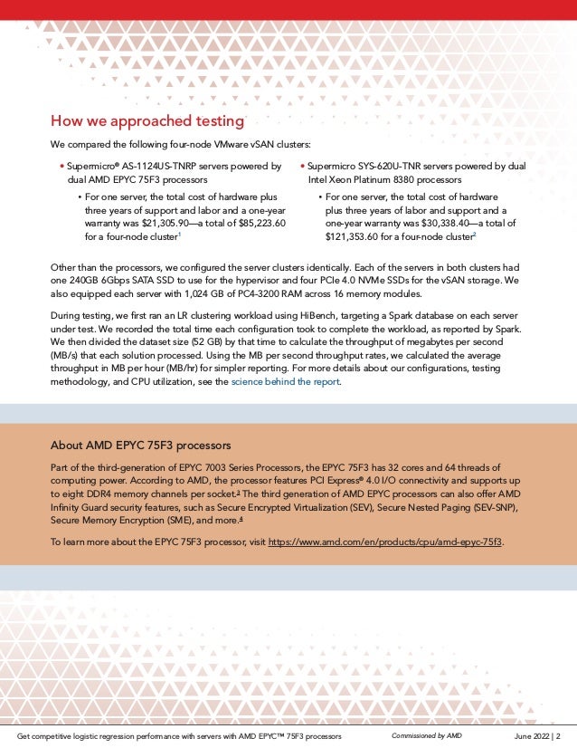 How we approached testing
We compared the following four-node VMware vSAN clusters:
• Supermicro®
AS-1124US-TNRP servers powered by
dual AMD EPYC 75F3 processors
 
y For one server, the total cost of hardware plus
three years of support and labor and a one-year
warranty was $21,305.90—a total of $85,223.60
for a four-node cluster1
• Supermicro SYS-620U-TNR servers powered by dual
Intel Xeon Platinum 8380 processors
 
y For one server, the total cost of hardware
plus three years of labor and support and a
one-year warranty was $30,338.40—a total of
$121,353.60 for a four-node cluster2
Other than the processors, we configured the server clusters identically. Each of the servers in both clusters had
one 240GB 6Gbps SATA SSD to use for the hypervisor and four PCIe 4.0 NVMe SSDs for the vSAN storage. We
also equipped each server with 1,024 GB of PC4-3200 RAM across 16 memory modules.
During testing, we first ran an LR clustering workload using HiBench, targeting a Spark database on each server
under test. We recorded the total time each configuration took to complete the workload, as reported by Spark.
We then divided the dataset size (52 GB) by that time to calculate the throughput of megabytes per second
(MB/s) that each solution processed. Using the MB per second throughput rates, we calculated the average
throughput in MB per hour (MB/hr) for simpler reporting. For more details about our configurations, testing
methodology, and CPU utilization, see the science behind the report.
About AMD EPYC 75F3 processors
Part of the third-generation of EPYC 7003 Series Processors, the EPYC 75F3 has 32 cores and 64 threads of
computing power. According to AMD, the processor features PCI Express®
4.0 I/O connectivity and supports up
to eight DDR4 memory channels per socket.3
The third generation of AMD EPYC processors can also offer AMD
Infinity Guard security features, such as Secure Encrypted Virtualization (SEV), Secure Nested Paging (SEV-SNP),
Secure Memory Encryption (SME), and more.4
To learn more about the EPYC 75F3 processor, visit https://www.amd.com/en/products/cpu/amd-epyc-75f3.
June 2022 | 2
Commissioned by AMD
Get competitive logistic regression performance with servers with AMD EPYC™ 75F3 processors
 