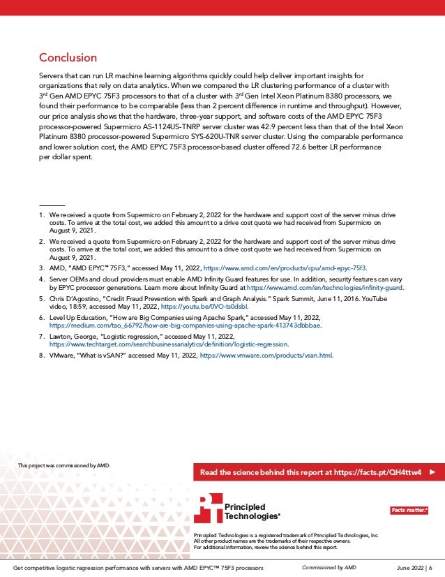 Conclusion
Servers that can run LR machine learning algorithms quickly could help deliver important insights for
organizations that rely on data analytics. When we compared the LR clustering performance of a cluster with
3rd
Gen AMD EPYC 75F3 processors to that of a cluster with 3rd
Gen Intel Xeon Platinum 8380 processors, we
found their performance to be comparable (less than 2 percent difference in runtime and throughput). However,
our price analysis shows that the hardware, three-year support, and software costs of the AMD EPYC 75F3
processor-powered Supermicro AS-1124US-TNRP server cluster was 42.9 percent less than that of the Intel Xeon
Platinum 8380 processor-powered Supermicro SYS-620U-TNR server cluster. Using the comparable performance
and lower solution cost, the AMD EPYC 75F3 processor-based cluster offered 72.6 better LR performance
per dollar spent.
1.	 We received a quote from Supermicro on February 2, 2022 for the hardware and support cost of the server minus drive
costs. To arrive at the total cost, we added this amount to a drive cost quote we had received from Supermicro on
August 9, 2021.
2.	 We received a quote from Supermicro on February 2, 2022 for the hardware and support cost of the server minus drive
costs. To arrive at the total cost, we added this amount to a drive cost quote we had received from Supermicro on
August 9, 2021.
3.	 AMD, “AMD EPYC™
75F3,” accessed May 11, 2022, https://www.amd.com/en/products/cpu/amd-epyc-75f3.
4.	 Server OEMs and cloud providers must enable AMD Infinity Guard features for use. In addition, security features can vary
by EPYC processor generations. Learn more about Infinity Guard at https://www.amd.com/en/technologies/infinity-guard.
5.	 Chris D’Agostino, “Credit Fraud Prevention with Spark and Graph Analysis.” Spark Summit, June 11, 2016. YouTube
video, 18:59, accessed May 11, 2022, https://youtu.be/0VO-ts0dsbI.
6.	 Level Up Education, “How are Big Companies using Apache Spark,” accessed May 11, 2022,
https://medium.com/tao_66792/how-are-big-companies-using-apache-spark-413743dbbbae.
7.	 Lawton, George, “Logistic regression,” accessed May 11, 2022,
https://www.techtarget.com/searchbusinessanalytics/definition/logistic-regression.
8.	 VMware, “What is vSAN?” accessed May 11, 2022, https://www.vmware.com/products/vsan.html.
Principled Technologies is a registered trademark of Principled Technologies, Inc.
All other product names are the trademarks of their respective owners.
For additional information, review the science behind this report.
Principled
Technologies®
Facts matter.®
Principled
Technologies®
Facts matter.®
This project was commissioned by AMD.
Read the science behind this report at https://facts.pt/QH4ttw4
June 2022 | 6
Commissioned by AMD
Get competitive logistic regression performance with servers with AMD EPYC™ 75F3 processors
 