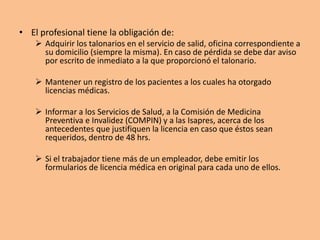 • El profesional tiene la obligación de:
 Adquirir los talonarios en el servicio de salid, oficina correspondiente a
su domicilio (siempre la misma). En caso de pérdida se debe dar aviso
por escrito de inmediato a la que proporcionó el talonario.
 Mantener un registro de los pacientes a los cuales ha otorgado
licencias médicas.
 Informar a los Servicios de Salud, a la Comisión de Medicina
Preventiva e Invalidez (COMPIN) y a las Isapres, acerca de los
antecedentes que justifiquen la licencia en caso que éstos sean
requeridos, dentro de 48 hrs.
 Si el trabajador tiene más de un empleador, debe emitir los
formularios de licencia médica en original para cada uno de ellos.
 