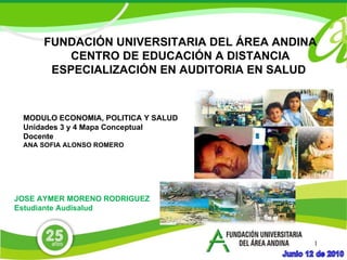 FUNDACIÓN UNIVERSITARIA DEL ÁREA ANDINA CENTRO DE EDUCACIÓN A DISTANCIA ESPECIALIZACIÓN EN AUDITORIA EN SALUD  JOSE AYMER MORENO RODRIGUEZ Estudiante Audisalud MODULO ECONOMIA, POLITICA Y SALUD Unidades 3 y 4 Mapa Conceptual Docente ANA SOFIA ALONSO ROMERO 