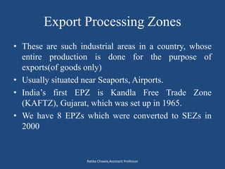 Export Processing Zones
• These are such industrial areas in a country, whose
entire production is done for the purpose of
exports(of goods only)
• Usually situated near Seaports, Airports.
• India’s first EPZ is Kandla Free Trade Zone
(KAFTZ), Gujarat, which was set up in 1965.
• We have 8 EPZs which were converted to SEZs in
2000
Ratika Chawla,Assistant Professor
 