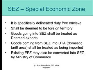 SEZ – Special Economic Zone It is specifically delineated duty free enclave Shall be deemed to be foreign territory Goods going into SEZ shall be treated as Deemed exports Goods coming from SEZ into DTA (domestic tariff area) shall be treated as being imported Existing EPZ may also be converted into SEZ by Ministry of Commerce (c) Prof. Neha Patel,GLS MBA Programs 