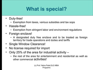 What is special? Duty-free!  Exemption from taxes, various subsidies and tax sops Hassle-free!  Exemption from stringent labor and environment regulations Foreign enclave!  A designated duty free enclave and to be treated as foreign territory for trade operations and duties and tariffs Single Window Clearance!  No license required for import Only 25% of the area for industrial activity –  the rest of the area for entertainment and residential as well as other commercial  activities! (c) Prof. Neha Patel,GLS MBA Programs 