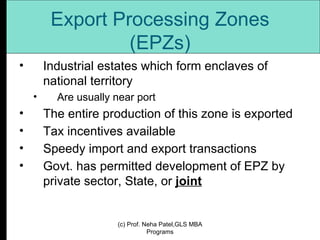 Export Processing Zones (EPZs) Industrial estates which form enclaves of national territory  Are usually near port The entire production of this zone is exported Tax incentives available Speedy import and export transactions Govt. has permitted development of EPZ by private sector, State, or  joint (c) Prof. Neha Patel,GLS MBA Programs 