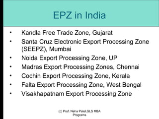 EPZ in India Kandla Free Trade Zone, Gujarat Santa Cruz Electronic Export Processing Zone (SEEPZ), Mumbai Noida Export Processing Zone, UP Madras Export Processing Zones, Chennai Cochin Export Processing Zone, Kerala Falta Export Processing Zone, West Bengal Visakhapatnam Export Processing Zone (c) Prof. Neha Patel,GLS MBA Programs 