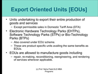Export Oriented Units [EOUs] Units undertaking to export their entire production of goods and services  Except permissible sales in Domestic Tariff Area (DTA) Electronic Hardware Technology Parks (EHTPs), Software Technology Parks (STPs) or Bio-Technology Parks (BTPs)  Also covered under EOU scheme.  These are product specific units availing the same benefits as EOUs. EOUs are allowed to manufacture goods including repair, re-making, reconditioning, reengineering, and rendering of services wherever applicable. (c) Prof. Neha Patel,GLS MBA Programs 