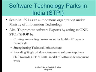 Software Technology Parks in India (STPI) Setup in 1991 as an autonomous organization under Ministry of Information Technology Aim: To promote software Exports by acting as ONE STOP SHOP by: Creating an enabling environment for healthy IT exports nationwide Strengthening Technical Infrastructure Providing Single window clearance to software exporters  Shift towards OFF SHORE model of software development work (c) Prof. Neha Patel,GLS MBA Programs 