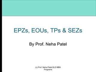 EPZs, EOUs, TPs & SEZs By Prof. Neha Patel (c) Prof. Neha Patel,GLS MBA Programs 