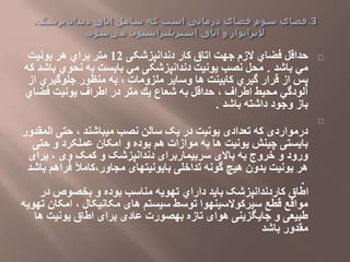 ‫حداقل‬‫دندانپزشکی‬ ‫كار‬ ‫اتاق‬ ‫جهت‬ ‫الزم‬ ‫فضاي‬12‫یونیت‬ ‫هر‬ ‫براي‬ ‫متر‬
‫باشد‬ ‫مي‬.‫محل‬‫باش‬ ‫نحوي‬ ‫به‬ ‫بایست‬ ‫مي‬ ‫دندانپزشکی‬ ‫یونیت‬ ‫نصب‬‫كه‬ ‫د‬
‫ملزومات‬ ‫وسایر‬ ‫ها‬ ‫كابینت‬ ‫گیري‬ ‫قرار‬ ‫از‬ ‫پس‬،‫از‬ ‫جلوگیري‬ ‫منظور‬ ‫به‬
‫اطراف‬ ‫محیط‬ ‫آلودگي‬،‫یك‬ ‫شعاع‬ ‫به‬ ‫حداقل‬‫فضاي‬ ‫یونیت‬ ‫اطراف‬ ‫در‬ ‫متر‬
‫باشد‬ ‫داشته‬ ‫وجود‬ ‫باز‬.
‫میباشند‬ ‫نصب‬ ‫سالن‬ ‫یک‬ ‫در‬ ‫یونیت‬ ‫تعدادی‬ ‫که‬ ‫درمواردی‬،‫المقدور‬ ‫حتی‬
‫چینش‬ ‫بایستی‬‫حت‬ ‫و‬ ‫عملکرد‬ ‫امکان‬ ‫و‬ ‫بوده‬ ‫هم‬ ‫موازات‬ ‫به‬ ‫ها‬ ‫یونیت‬‫ی‬
‫وی‬ ‫کمک‬ ‫و‬ ‫دندانپزشک‬ ‫سربیماربرای‬ ‫باالی‬ ‫به‬ ‫خروج‬ ‫و‬ ‫ورود‬،‫برای‬
‫مجاور‬ ‫بایونیتهای‬ ‫تداخلی‬ ‫گونه‬ ‫هیچ‬ ‫بدون‬ ‫یونیت‬ ‫هر‬،‫باشد‬ ‫فراهم‬ ‫کامآل‬
.
‫در‬ ‫بخصوص‬ ‫و‬ ‫بوده‬ ‫مناسب‬ ‫تهویه‬ ‫داراي‬ ‫باید‬ ‫کاردندانپزشک‬ ‫اطاق‬
‫مکانیکال‬ ‫های‬ ‫سیستم‬ ‫توسط‬ ‫سیرکوالسینهوا‬ ‫قطع‬ ‫مواقع‬،‫تهویه‬ ‫امکان‬
‫ه‬ ‫یونیت‬ ‫اطاق‬ ‫برای‬ ‫عادی‬ ‫بهصورت‬ ‫تازه‬ ‫هوای‬ ‫جایگزینی‬ ‫و‬ ‫طبیعی‬‫ا‬
‫باشد‬ ‫مقدور‬
 