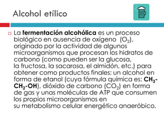 Alcohol etílico


La fermentación alcohólica es un proceso
biológico en ausencia de oxígeno (O2),
originado por la actividad de algunos
microorganismos que procesan los hidratos de
carbono (como pueden ser la glucosa,
la fructosa, la sacarosa, el almidón, etc.) para
obtener como productos finales: un alcohol en
forma de etanol (cuya fórmula química es: CH3CH2-OH), dióxido de carbono (CO2) en forma
de gas y unas moléculas de ATP que consumen
los propios microorganismos en
su metabolismo celular energético anaeróbico.

 