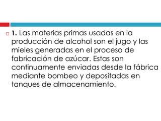 

1. Las materias primas usadas en la

producción de alcohol son el jugo y las
mieles generadas en el proceso de
fabricación de azúcar. Estas son
continuamente enviadas desde la fábrica
mediante bombeo y depositadas en
tanques de almacenamiento.

 