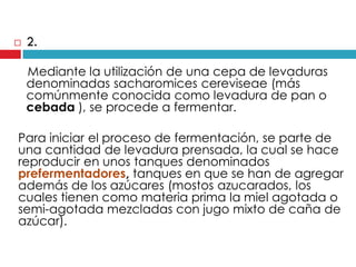 

2.
Mediante la utilización de una cepa de levaduras
denominadas sacharomices cereviseae (más
comúnmente conocida como levadura de pan o
cebada ), se procede a fermentar.

Para iniciar el proceso de fermentación, se parte de
una cantidad de levadura prensada, la cual se hace
reproducir en unos tanques denominados
prefermentadores, tanques en que se han de agregar
además de los azúcares (mostos azucarados, los
cuales tienen como materia prima la miel agotada o
semi-agotada mezcladas con jugo mixto de caña de
azúcar).

 