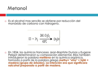Metanol




Es el alcohol mas sencillo se obtiene por reducción del
monóxido de carbono con hidrogeno.

En 1834, los químicos franceses Jean-Baptiste Dumas y Eugene
Peligot determinaron su composición elemental. Ellos también
introdujeron la palabra metileno en la química orgánica,
formada a partir de la palabra griega methy= "vino" + hȳlē =
madera (grupo de árboles). La intención era que significara
«alcohol preparado a partir de madera.

 