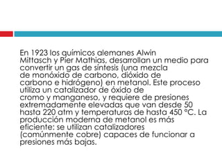 En 1923 los químicos alemanes Alwin
Mittasch y Pier Mathias, desarrollan un medio para
convertir un gas de síntesis (una mezcla
de monóxido de carbono, dióxido de
carbono e hidrógeno) en metanol. Este proceso
utiliza un catalizador de óxido de
cromo y manganeso, y requiere de presiones
extremadamente elevadas que van desde 50
hasta 220 atm y temperaturas de hasta 450 °C. La
producción moderna de metanol es más
eficiente: se utilizan catalizadores
(comúnmente cobre) capaces de funcionar a
presiones más bajas.

 