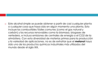 

Este alcohol simple se puede obtener a partir de casi cualquier planta
o cualquier cosa que haya sido en algún momento una planta. Esto
incluye los combustibles fósiles comunes (como el gas natural y
carbón) y los recursos renovables como la biomasa, biogases de
vertedero, e incluso emisiones de centrales de energía o el CO2 de la
atmósfera. Con esta diversidad de materias primas para la producción
y la variedad de aplicaciones, no es de extrañar que el metanol haya
sido uno de los productos químicos industriales más utilizados del
mundo desde el siglo XIX.

 