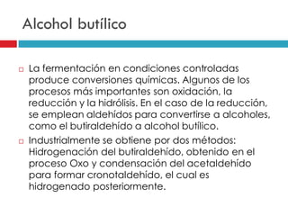 Alcohol butílico




La fermentación en condiciones controladas
produce conversiones químicas. Algunos de los
procesos más importantes son oxidación, la
reducción y la hidrólisis. En el caso de la reducción,
se emplean aldehídos para convertirse a alcoholes,
como el butiraldehído a alcohol butílico.
Industrialmente se obtiene por dos métodos:
Hidrogenación del butiraldehído, obtenido en el
proceso Oxo y condensación del acetaldehído
para formar cronotaldehído, el cual es
hidrogenado posteriormente.

 