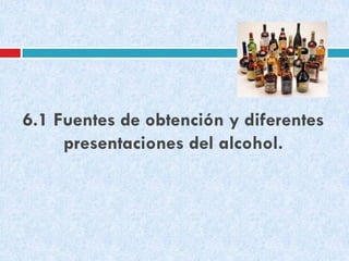 6.1 Fuentes de obtención y diferentes
presentaciones del alcohol.

 