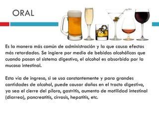 ORAL

Es la manera más común de administración y la que causa efectos
más retardados. Se ingiere por medio de bebidas alcohólicas que
cuando pasan al sistema digestivo, el alcohol es absorbido por la
mucosa intestinal.
Esta vía de ingreso, si se usa constantemente y para grandes
cantidades de alcohol, puede causar daños en el tracto digestivo,
ya sea el cierre del píloro, gastritis, aumento de motilidad intestinal
(diarrea), pancreatitis, cirrosis, hepatitis, etc.

 