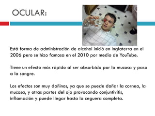 OCULAR:

Está forma de administración de alcohol inició en Inglaterra en el
2006 pero se hizo famosa en el 2010 por medio de YouTube.

Tiene un efecto más rápido al ser absorbido por la mucosa y pasa
a la sangre.
Los efectos son muy dañinos, ya que se puede dañar la cornea, la
mucosa, y otras partes del ojo provocando conjuntivitis,
inflamación y puede llegar hasta la ceguera completa.

 