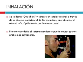 INHALACIÓN




Se le llama “Oxy-shots” y consiste en inhalar alcohol a través
de un sistema parecido al de los asmáticos, que absorbe el
alcohol más rápidamente por la mucosa oral.
Este método daña el sistema nervioso y puede causar graves
problemas pulmonares.

 