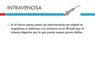 INTRAVENOSA


Es la forma menos común de administración de alcohol al
organismo, es dolorosa y la sustancia no es filtrada por el
sistema digestivo por lo que puede causar graves daños.

 