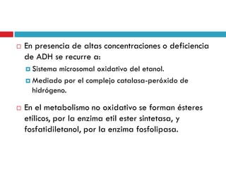 

En presencia de altas concentraciones o deficiencia
de ADH se recurre a:
 Sistema

microsomal oxidativo del etanol.
 Mediado por el complejo catalasa-peróxido de
hidrógeno.


En el metabolismo no oxidativo se forman ésteres
etílicos, por la enzima etil ester sintetasa, y
fosfatidiletanol, por la enzima fosfolipasa.

 