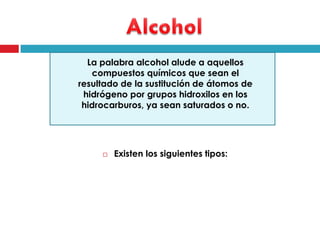 La palabra alcohol alude a aquellos
compuestos químicos que sean el
resultado de la sustitución de átomos de
hidrógeno por grupos hidroxilos en los
hidrocarburos, ya sean saturados o no.



Existen los siguientes tipos:

 