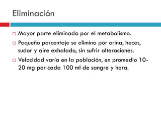 Eliminación





Mayor parte eliminada por el metabolismo.
Pequeño porcentaje se elimina por orina, heces,
sudor y aire exhalado, sin sufrir alteraciones.
Velocidad varía en la población, en promedio 1020 mg por cada 100 ml de sangre y hora.

 