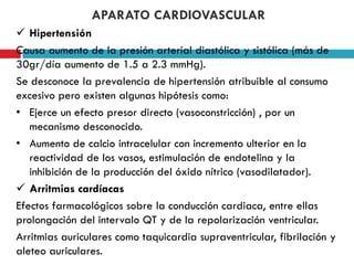 APARATO CARDIOVASCULAR
 Hipertensión
Causa aumento de la presión arterial diastólica y sistólica (más de
30gr/día aumento de 1.5 a 2.3 mmHg).
Se desconoce la prevalencia de hipertensión atribuible al consumo
excesivo pero existen algunas hipótesis como:
• Ejerce un efecto presor directo (vasoconstricción) , por un
mecanismo desconocido.
• Aumento de calcio intracelular con incremento ulterior en la
reactividad de los vasos, estimulación de endotelina y la
inhibición de la producción del óxido nítrico (vasodilatador).
 Arritmias cardíacas
Efectos farmacológicos sobre la conducción cardiaca, entre ellas
prolongación del intervalo QT y de la repolarización ventricular.
Arritmias auriculares como taquicardia supraventricular, fibrilación y
aleteo auriculares.

 