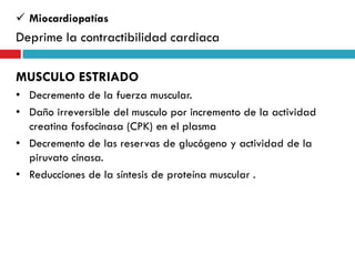  Miocardiopatías

Deprime la contractibilidad cardiaca
MUSCULO ESTRIADO
• Decremento de la fuerza muscular.
• Daño irreversible del musculo por incremento de la actividad
creatina fosfocinasa (CPK) en el plasma
• Decremento de las reservas de glucógeno y actividad de la
piruvato cinasa.
• Reducciones de la síntesis de proteína muscular .

 