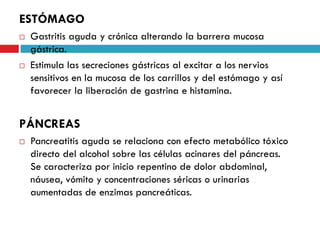 ESTÓMAGO




Gastritis aguda y crónica alterando la barrera mucosa
gástrica.
Estimula las secreciones gástricas al excitar a los nervios
sensitivos en la mucosa de los carrillos y del estómago y así
favorecer la liberación de gastrina e histamina.

PÁNCREAS


Pancreatitis aguda se relaciona con efecto metabólico tóxico
directo del alcohol sobre las células acinares del páncreas.
Se caracteriza por inicio repentino de dolor abdominal,
náusea, vómito y concentraciones séricas o urinarias
aumentadas de enzimas pancreáticas.

 