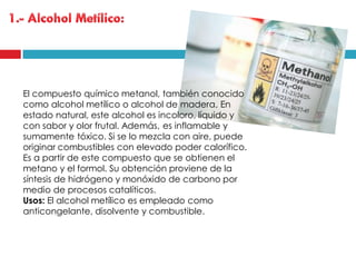 El compuesto químico metanol, también conocido
como alcohol metílico o alcohol de madera, En
estado natural, este alcohol es incoloro, líquido y
con sabor y olor frutal. Además, es inflamable y
sumamente tóxico. Si se lo mezcla con aire, puede
originar combustibles con elevado poder calorífico.
Es a partir de este compuesto que se obtienen el
metano y el formol. Su obtención proviene de la
síntesis de hidrógeno y monóxido de carbono por
medio de procesos catalíticos.
Usos: El alcohol metílico es empleado como
anticongelante, disolvente y combustible.

 