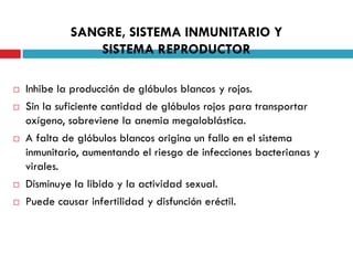 SANGRE, SISTEMA INMUNITARIO Y
SISTEMA REPRODUCTOR









Inhibe la producción de glóbulos blancos y rojos.
Sin la suficiente cantidad de glóbulos rojos para transportar
oxígeno, sobreviene la anemia megaloblástica.
A falta de glóbulos blancos origina un fallo en el sistema
inmunitario, aumentando el riesgo de infecciones bacterianas y
virales.
Disminuye la libido y la actividad sexual.
Puede causar infertilidad y disfunción eréctil.

 