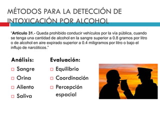 MÉTODOS PARA LA DETECCIÓN DE
INTOXICACIÓN POR ALCOHOL
“Artículo 31.- Queda prohibido conducir vehículos por la vía pública, cuando
se tenga una cantidad de alcohol en la sangre superior a 0.8 gramos por litro
o de alcohol en aire expirado superior a 0.4 miligramos por litro o bajo el
influjo de narcóticos.”

Análisis:
 Sangre
 Orina
 Aliento
 Saliva

Evaluación:
 Equilibrio
 Coordinación
 Percepción
espacial

 
