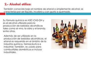 También conocido bajo el nombre de etanol o simplemente alcohol, se
caracteriza por ser líquido, incoloro y con gusto a quemado.

Su fórmula química es H3C-CH2-OH y
es el alcohol utilizado para la
producción de bebidas alcohólicas
tales como el vino, la sidra y el brandy,
entre otras.
Además de ser utilizado en la
producción de bebidas alcohólicas, el
etanol es requerido en el ámbito de la
industria química, farmacéutica e
industrial. También, es usado para
combustibles domésticos e incluso
industriales.

 