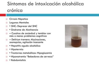 Síntomas de intoxicación alcohólica
crónica
















Cirrosis Hèpatica
Lagunas Mentales
• SNC: Depresor del SNC
• Sindrome de Abstinencia
– Cuadros de ansiedad y temblor con
más o menos problemas cognitivos
– Delirium tremens: Alucinaciones,
soonopsias, agitación incesante
• Hepatitis aguda alcohólica
• Hipotermia
• Trastornos metabólicos: Hipoglucemia
• Hiponatremia “Bebedores de cerveza”
• Rabdomiolisis

 