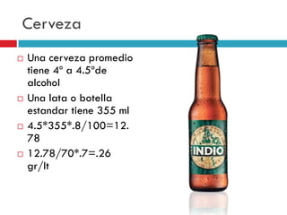 Cerveza








Una cerveza promedio
tiene 4º a 4.5ºde
alcohol
Una lata o botella
estandar tiene 355 ml
4.5*355*.8/100=12.
78
12.78/70*.7=.26
gr/lt

 