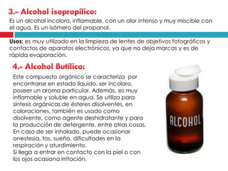 Es un alcohol incoloro, inflamable, con un olor intenso y muy miscible con
el agua. Es un isómero del propanol.
Usos: es muy utilizado en la limpieza de lentes de objetivos fotográficos y
contactos de aparatos electrónicos, ya que no deja marcas y es de
rápida evaporación.

Este compuesto orgánico se caracteriza por
encontrarse en estado líquido, ser incoloro,
poseer un aroma particular. Además, es muy
inflamable y soluble en agua. Se utiliza para
síntesis orgánicas de ésteres disolventes, en
coloraciones, también es usado como
disolvente, como agente deshidratante y para
la producción de detergente, entre otras cosas.
En caso de ser inhalado, puede ocasionar
anestesia, tos, sueño, dificultades en la
respiración y aturdimiento.
Si llega a entrar en contacto con la piel o con
los ojos ocasiona irritación.

 