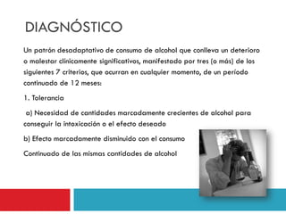 DIAGNÓSTICO
Un patrón desadaptativo de consumo de alcohol que conlleva un deterioro
o malestar clínicamente significativos, manifestado por tres (o más) de los
siguientes 7 criterios, que ocurran en cualquier momento, de un período
continuado de 12 meses:

1. Tolerancia
a) Necesidad de cantidades marcadamente crecientes de alcohol para
conseguir la intoxicación o el efecto deseado

b) Efecto marcadamente disminuido con el consumo
Continuado de las mismas cantidades de alcohol

 
