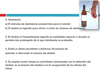 2. Abstinencia
a) El síndrome de abstinencia característico para el alcohol
b) El alcohol es ingerido para aliviar o evitar los síntomas de abstinencia
3. El alcohol es frecuentemente ingerido en cantidades mayores o durante un
período más prolongado de lo que inicialmente se pretendía.

4. Existe un deseo persistente o esfuerzos infructuosos de
controlar o interrumpir el consumo de alcohol.

5. Se emplea mucho tiempo en actividades relacionadas con la obtención del
alcohol, en el consumo del alcohol o en la recuperación de los efectos del
mismo.

 