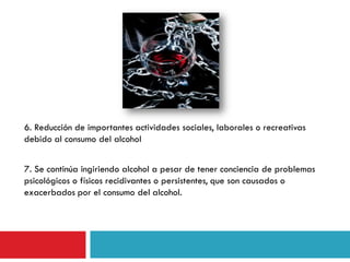 6. Reducción de importantes actividades sociales, laborales o recreativas
debido al consumo del alcohol
7. Se continúa ingiriendo alcohol a pesar de tener conciencia de problemas
psicológicos o físicos recidivantes o persistentes, que son causados o
exacerbados por el consumo del alcohol.

 