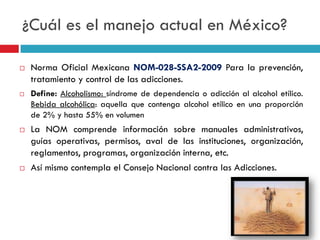 ¿Cuál es el manejo actual en México?








Norma Oficial Mexicana NOM-028-SSA2-2009 Para la prevención,
tratamiento y control de las adicciones.
Define: Alcoholismo: síndrome de dependencia o adicción al alcohol etílico.
Bebida alcohólica: aquella que contenga alcohol etílico en una proporción
de 2% y hasta 55% en volumen

La NOM comprende información sobre manuales administrativos,
guías operativas, permisos, aval de las instituciones, organización,
reglamentos, programas, organización interna, etc.
Así mismo contempla el Consejo Nacional contra las Adicciones.

 