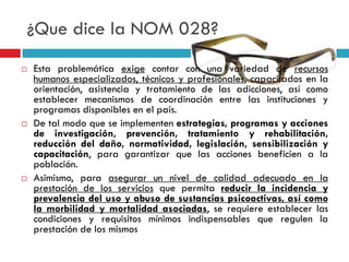 ¿Que dice la NOM 028?






Esta problemática exige contar con una variedad de recursos
humanos especializados, técnicos y profesionales, capacitados en la
orientación, asistencia y tratamiento de las adicciones, así como
establecer mecanismos de coordinación entre las instituciones y
programas disponibles en el país.
De tal modo que se implementen estrategias, programas y acciones
de investigación, prevención, tratamiento y rehabilitación,
reducción del daño, normatividad, legislación, sensibilización y
capacitación, para garantizar que las acciones beneficien a la
población.
Asimismo, para asegurar un nivel de calidad adecuado en la
prestación de los servicios que permita reducir la incidencia y
prevalencia del uso y abuso de sustancias psicoactivas, así como
la morbilidad y mortalidad asociadas, se requiere establecer las
condiciones y requisitos mínimos indispensables que regulen la
prestación de los mismos

 
