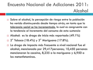 Encuesta Nacional de Adicciones 2011:
Alcohol







Sobre el alcohol, la percepción de riesgo entre la población
ha venido disminuyendo desde tiempo atrás; en tanto que la
tolerancia social se ha incrementado, lo cual es congruente con
la tendencia al incremento del consumo de esta sustancia

Alcohol: es la droga de inicio más reportada (49.1%)
2° Tabaco (18.4%) y 3° Mariguana (17.8%).
La droga de impacto más frecuente a nivel nacional fue el
alcohol, mencionada por 29,417personas; 10,450 personas
mencionaron la cocaína, 8,235 a la mariguana y 6,950 a
las metanfetaminas.

 
