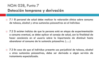 NOM 028, Punto 7
Detección temprana y derivación






7.1 El personal de salud debe realizar la valoración clínica sobre consumo
de tabaco, alcohol y otras sustancias psicoactivas en el individuo
7.2 Si existen indicios de que la persona está en etapa de experimentación
o consumo eventual, se debe aplicar el consejo de salud, con la finalidad de
hacer conciencia en el usuario sobre la importancia de disminuir hasta
abandonar el consumo de la sustancia psicoactiva. (…..)

7.3 En caso de que el individuo presente uso perjudicial de tabaco, alcohol
u otras sustancias psicoactivas, debe ser derivado a algún servicio de
tratamiento especializado.

 