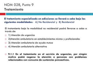 NOM 028, Punto 9
Tratamiento
El tratamiento especializado en adicciones se llevará a cabo bajo las
siguientes modalidades: A) No Residencial y B) Residencial
El tratamiento bajo la modalidad no residencial podrá llevarse a cabo a
través de:
 1) Atención de urgencias
 2)Atención ambulatoria en establecimientos mixtos y profesionales
 3) Atención ambulatoria de ayuda mutua
 4) Atención ambulatoria alternativa


9.1.1 En el tratamiento en el servicio de urgencias, por ningún
motivo podrá negarse la atención a personas con problemas
relacionados con consumo de sustancias psicoactivas.

 